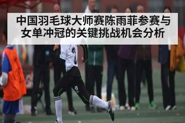 中国羽毛球大师赛陈雨菲参赛与女单冲冠的关键挑战机会分析 - kaiyun